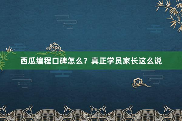 西瓜编程口碑怎么？真正学员家长这么说