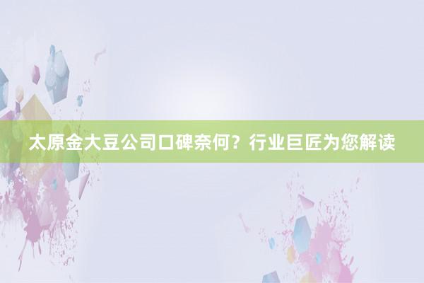 太原金大豆公司口碑奈何？行业巨匠为您解读